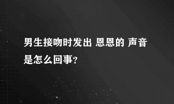 男生接吻时发出 恩恩的 声音 是怎么回事？