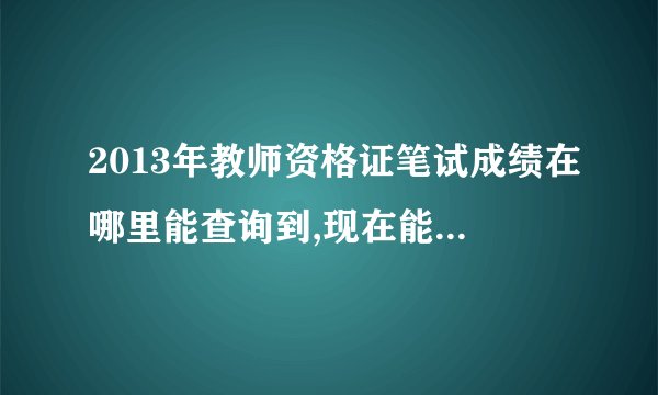 2013年教师资格证笔试成绩在哪里能查询到,现在能查到吗？