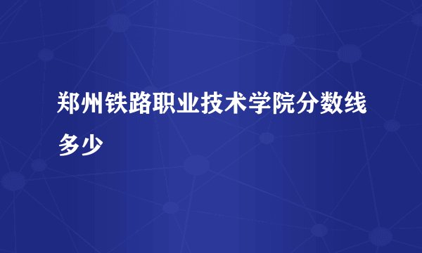 郑州铁路职业技术学院分数线多少