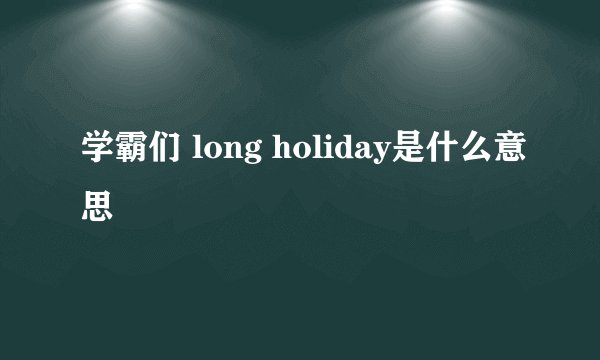 学霸们 long holiday是什么意思
