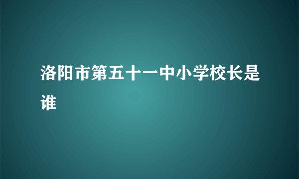 洛阳市第五十一中小学校长是谁