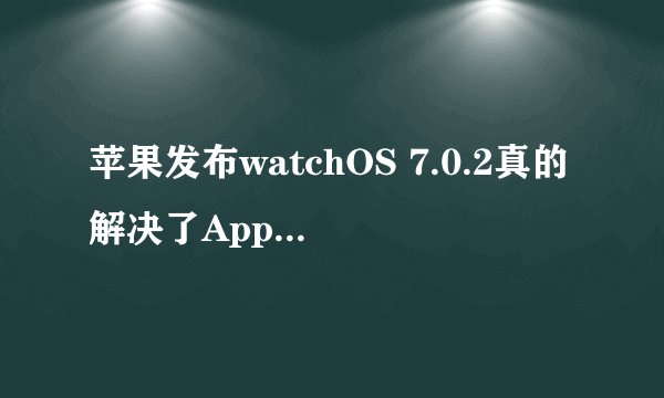 苹果发布watchOS 7.0.2真的解决了Apple Watch电池耗尽问题吗？
