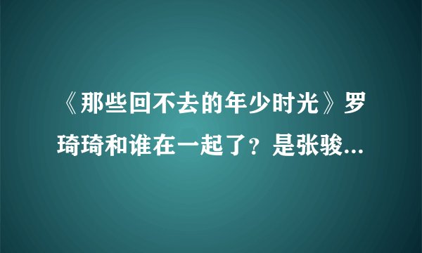 《那些回不去的年少时光》罗琦琦和谁在一起了？是张骏还是许小波还是