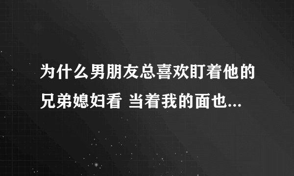 为什么男朋友总喜欢盯着他的兄弟媳妇看 当着我的面也是 背地里也是经常这样 经常和他因为这个吵架他