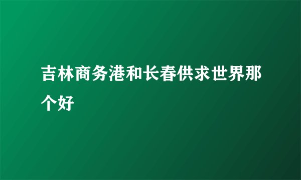吉林商务港和长春供求世界那个好