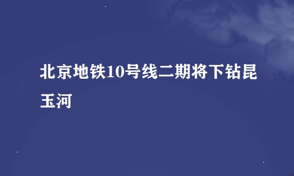 北京地铁10号线二期将下钻昆玉河