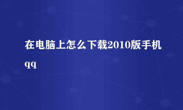 在电脑上怎么下载2010版手机qq