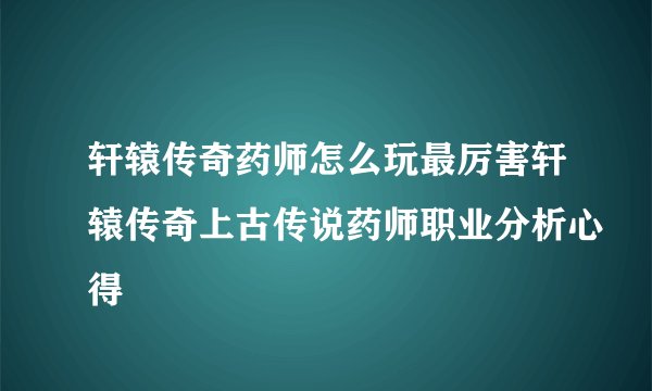 轩辕传奇药师怎么玩最厉害轩辕传奇上古传说药师职业分析心得
