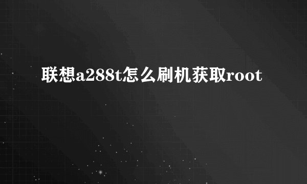 联想a288t怎么刷机获取root