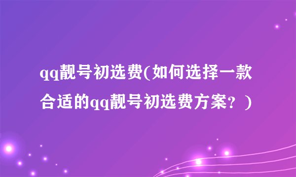 qq靓号初选费(如何选择一款合适的qq靓号初选费方案？)