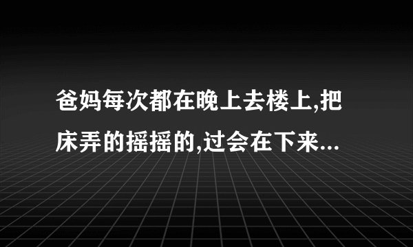 爸妈每次都在晚上去楼上,把床弄的摇摇的,过会在下来,是什么原�