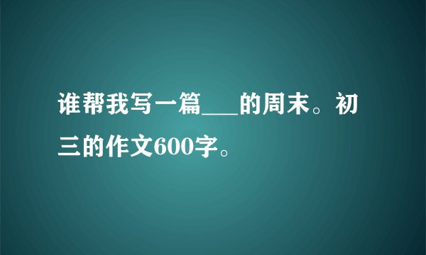 谁帮我写一篇___的周末。初三的作文600字。