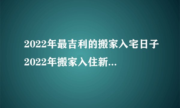 2022年最吉利的搬家入宅日子2022年搬家入住新房的吉日吉时查询2022年适合搬家入宅的日子