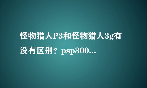 怪物猎人P3和怪物猎人3g有没有区别？psp3000能玩哪个？