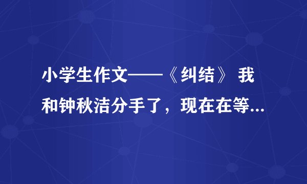 小学生作文——《纠结》 我和钟秋洁分手了，现在在等郭晴婕，但实际上我特喜欢方韩佳，好想方韩佳。。。不