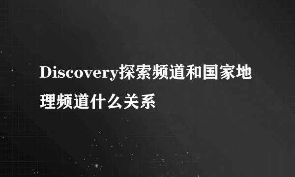 Discovery探索频道和国家地理频道什么关系