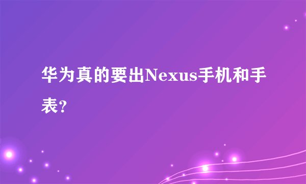 华为真的要出Nexus手机和手表？