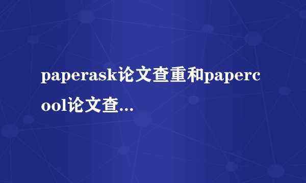 paperask论文查重和papercool论文查重，哪个准一些？