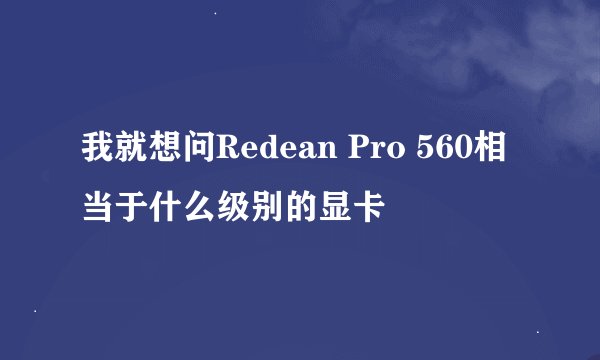 我就想问Redean Pro 560相当于什么级别的显卡