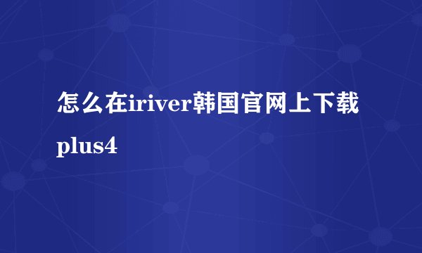 怎么在iriver韩国官网上下载plus4