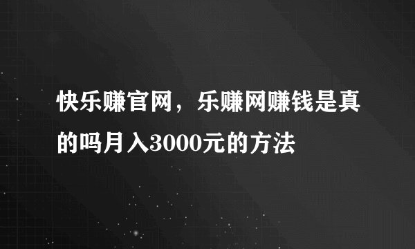 快乐赚官网，乐赚网赚钱是真的吗月入3000元的方法