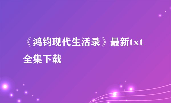 《鸿钧现代生活录》最新txt全集下载