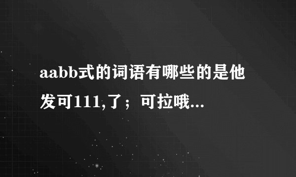aabb式的词语有哪些的是他发可111,了；可拉哦可开幕；立刻；221可了是的了可的就可的的发可就和发22