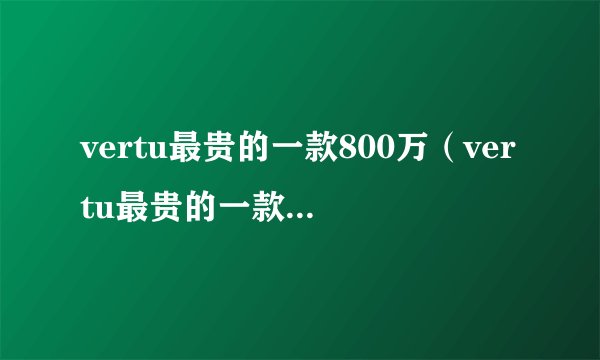 vertu最贵的一款800万（vertu最贵的一款1900万）