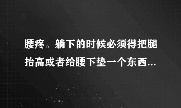 腰疼。躺下的时候必须得把腿抬高或者给腰下垫一个东西才能缓解 这是为什么