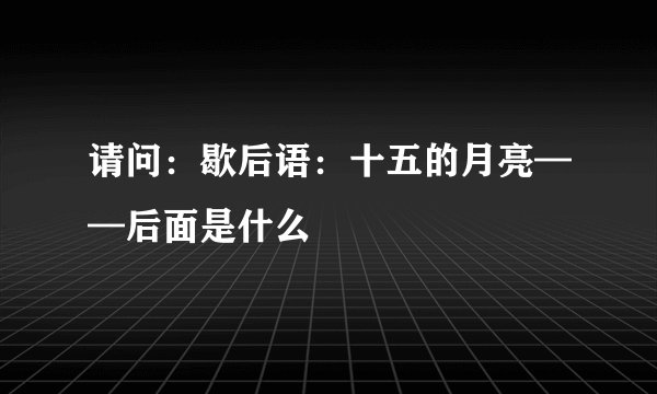 请问：歇后语：十五的月亮——后面是什么