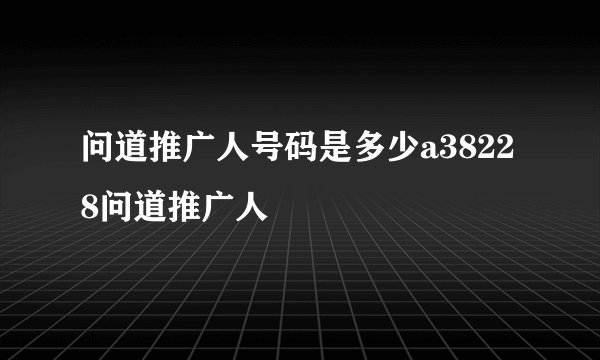 问道推广人号码是多少a38228问道推广人