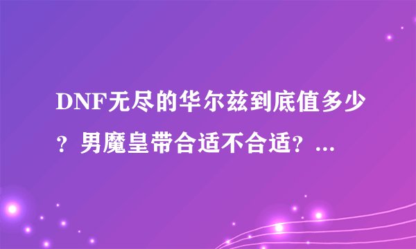 DNF无尽的华尔兹到底值多少？男魔皇带合适不合适？还有求50~65魔皇用什么装备？