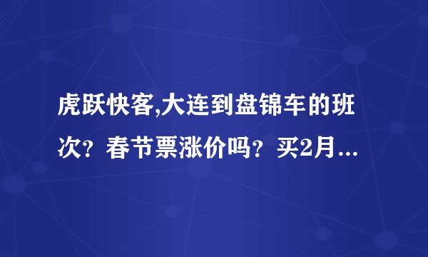虎跃快客,大连到盘锦车的班次？春节票涨价吗？买2月15号的票，什么时间可以买？他们每天的售票时间