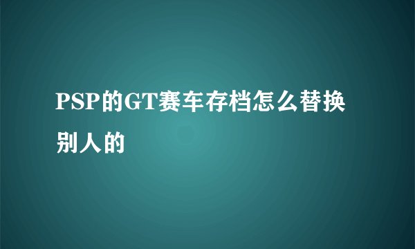 PSP的GT赛车存档怎么替换别人的