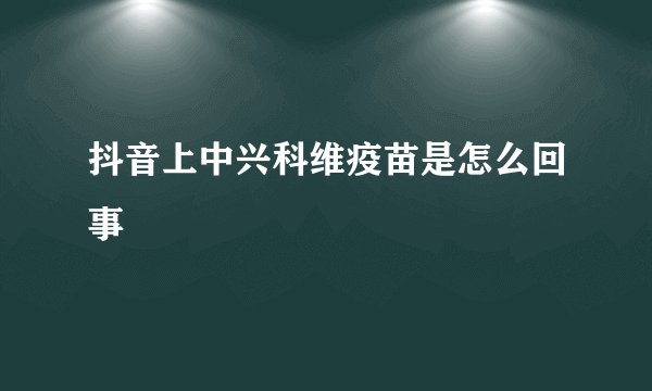 抖音上中兴科维疫苗是怎么回事