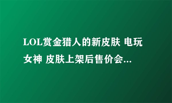 LOL赏金猎人的新皮肤 电玩女神 皮肤上架后售价会是多少啊？