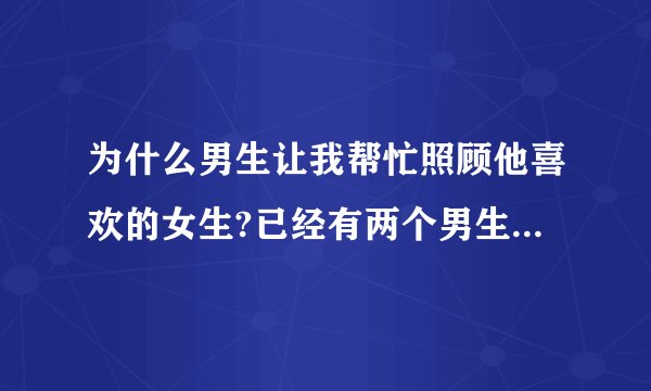 为什么男生让我帮忙照顾他喜欢的女生?已经有两个男生这样说了！和我聊半天最后说让我照顾好谁谁谁！