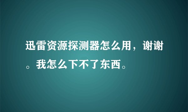 迅雷资源探测器怎么用，谢谢。我怎么下不了东西。