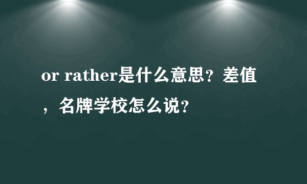or rather是什么意思？差值，名牌学校怎么说？