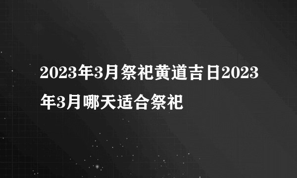 2023年3月祭祀黄道吉日2023年3月哪天适合祭祀