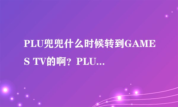 PLU兜兜什么时候转到GAMES TV的啊？PLU工作好好的为啥跳槽啊？