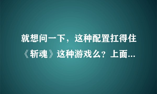 就想问一下，这种配置扛得住《斩魂》这种游戏么？上面是《斩魂》的推荐配置和最低配置，下面是我家电脑的