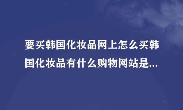 要买韩国化妆品网上怎么买韩国化妆品有什么购物网站是可以直邮中国的
