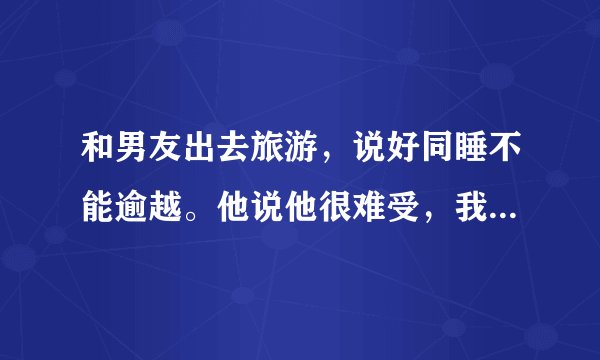 和男友出去旅游，说好同睡不能逾越。他说他很难受，我就说先不是说好了吗？不能乱来的，他说要我脱裤子就