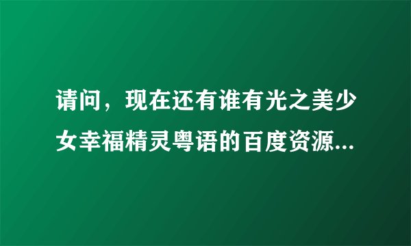 请问，现在还有谁有光之美少女幸福精灵粤语的百度资源，有家请发给我，我要全集，谢谢