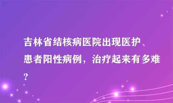 吉林省结核病医院出现医护、患者阳性病例，治疗起来有多难？
