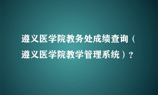 遵义医学院教务处成绩查询（遵义医学院教学管理系统）？