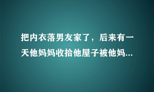 把内衣落男友家了，后来有一天他妈妈收拾他屋子被他妈妈发现了，然后他妈妈就问我什么时候取内衣，我男朋