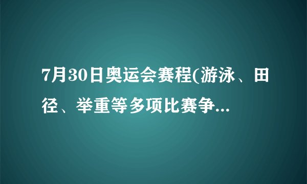 7月30日奥运会赛程(游泳、田径、举重等多项比赛争夺金牌)