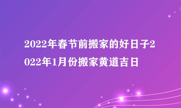 2022年春节前搬家的好日子2022年1月份搬家黄道吉日
